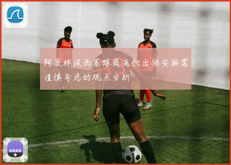 阿莫林谈西塞球商高但出场安排需谨慎考虑的观点分析