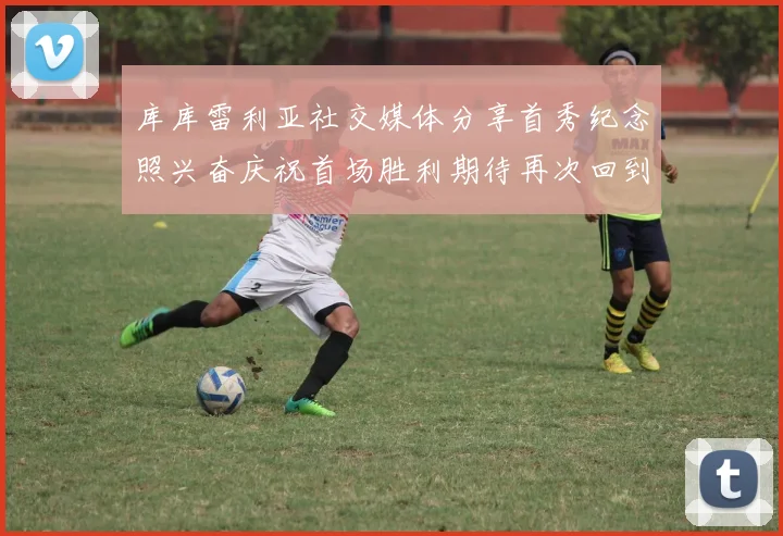 库库雷利亚社交媒体分享首秀纪念照兴奋庆祝首场胜利期待再次回到伯纳乌