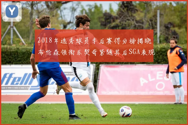 2018年选秀球员季后赛得分榜揭晓布伦森领衔东契奇紧随其后SGA表现不俗