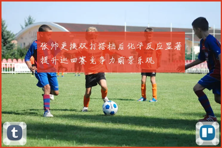 张帅更换双打搭档后化学反应显著提升巡回赛竞争力前景乐观