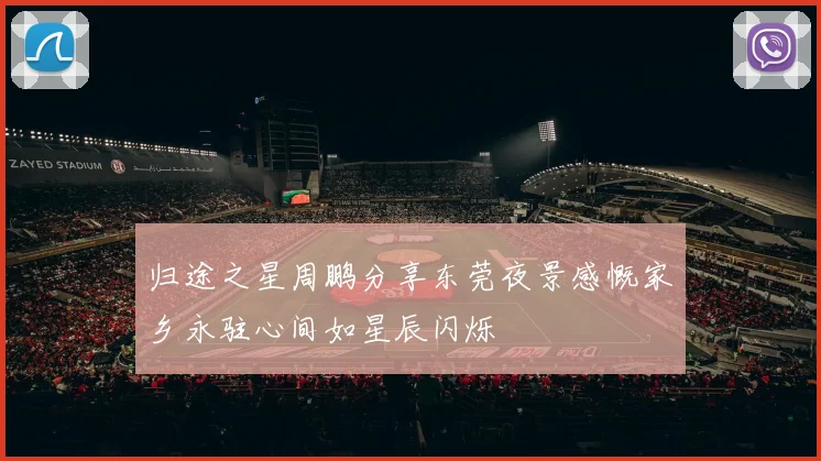 归途之星周鹏分享东莞夜景感慨家乡永驻心间如星辰闪烁