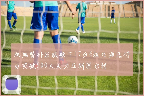 韩旭替补发威砍下17分6板生涯总得分突破500大关力压斯图尔特
