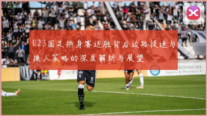U23国足热身赛连胜背后边路提速与换人策略的深度解析与展望