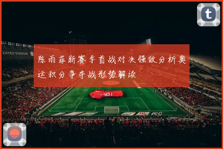 陈雨菲新赛季首战对决强敌分析奥运积分争夺战形势解读
