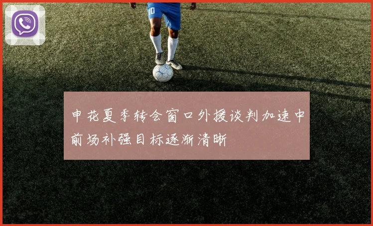 申花夏季转会窗口外援谈判加速中前场补强目标逐渐清晰
