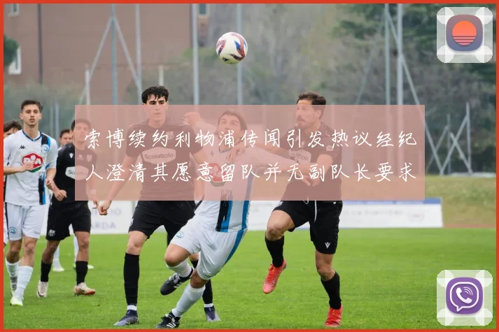 索博续约利物浦传闻引发热议经纪人澄清其愿意留队并无副队长要求
