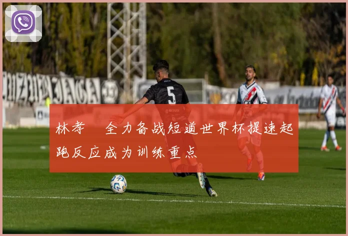 林孝埈全力备战短道世界杯提速起跑反应成为训练重点